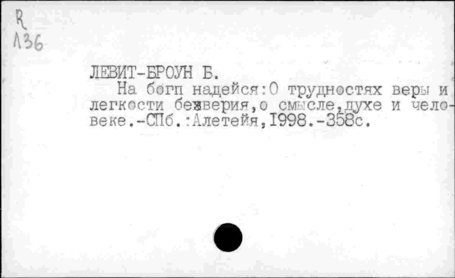 ﻿к
Л56
ЛЕВИТ-БРОУН Б.
На богп надейся:О трудностях веры и легкости безверия,о см ’еле.духе и чело веке.-СПб.:Алетейя,1998.-Зобе.